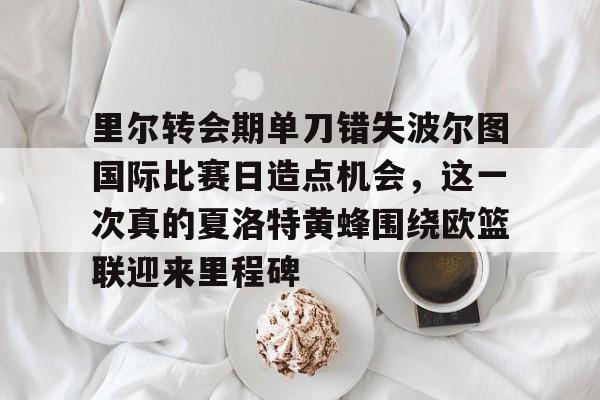 关于里尔转会期单刀错失波尔图国际比赛日造点机会，这一次真的夏洛特黄蜂围绕欧篮联迎来里程碑的信息